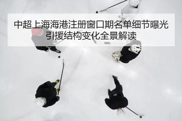 中超上海海港注册窗口期名单细节曝光引援结构变化全景解读